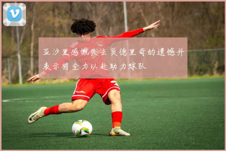 亚沙里感慨失去莫德里奇的遗憾并表示将全力以赴助力球队