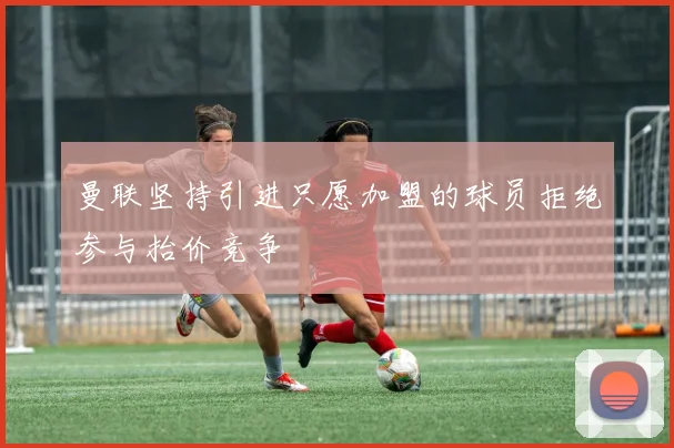 曼联坚持引进只愿加盟的球员拒绝参与抬价竞争