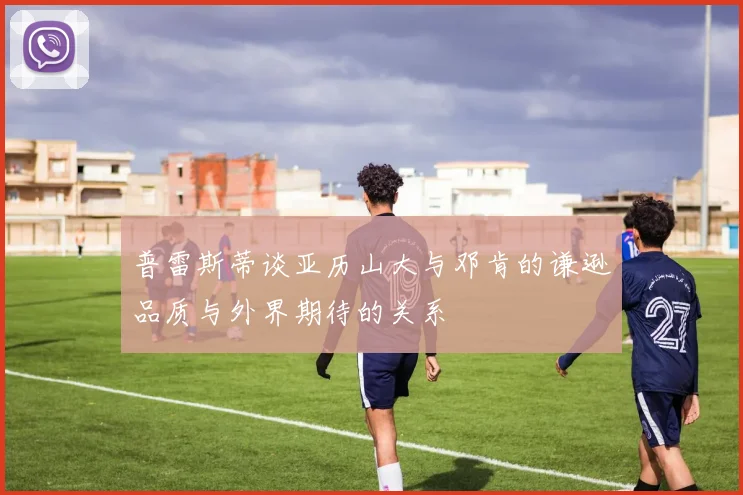普雷斯蒂谈亚历山大与邓肯的谦逊品质与外界期待的关系