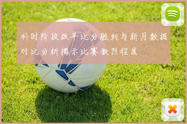 补时阶段扳平比分胜利与新月数据对比分析揭示比赛激烈程度