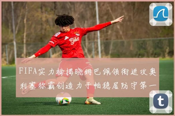 FIFA实力榜揭晓姆巴佩领衔进攻奥利塞称霸创造力于帕稳居防守第一