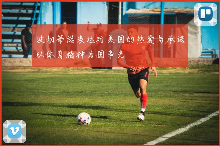 波切蒂诺表达对美国的热爱与承诺以体育精神为国争光