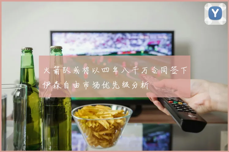 火箭队或将以四年八千万合同签下伊森自由市场优先级分析