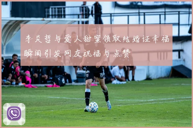 李炎哲与爱人甜蜜领取结婚证幸福瞬间引发网友祝福与点赞
