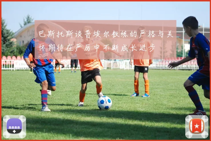 巴斯托斯谈普埃尔教练的严格与关怀期待在严厉中不断成长进步