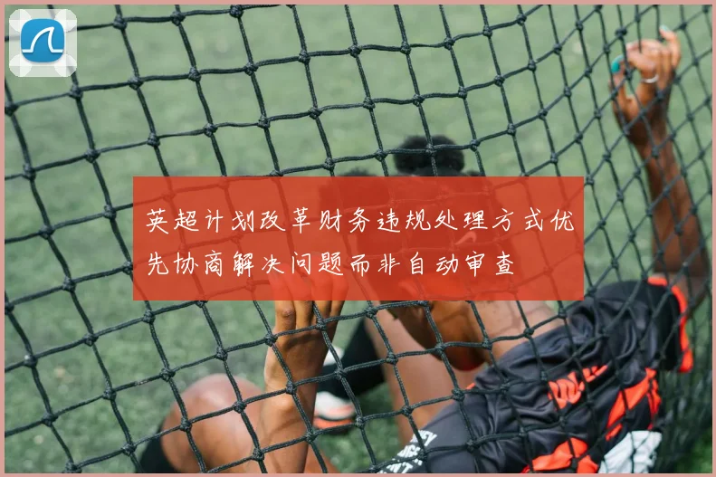 英超计划改革财务违规处理方式优先协商解决问题而非自动审查