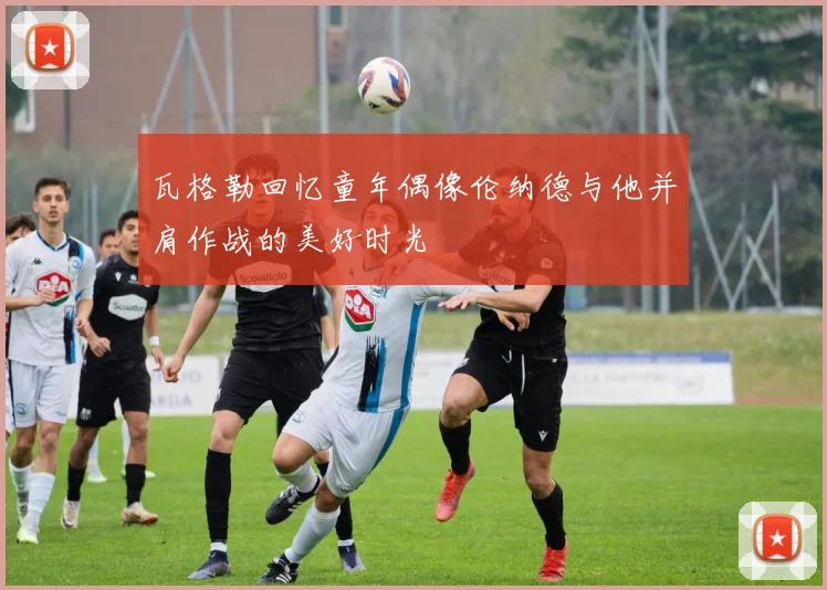 瓦格勒回忆童年偶像伦纳德与他并肩作战的美好时光