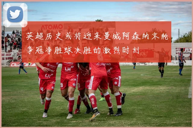 英超历史或将迎来曼城阿森纳末轮争冠净胜球决胜的激烈时刻