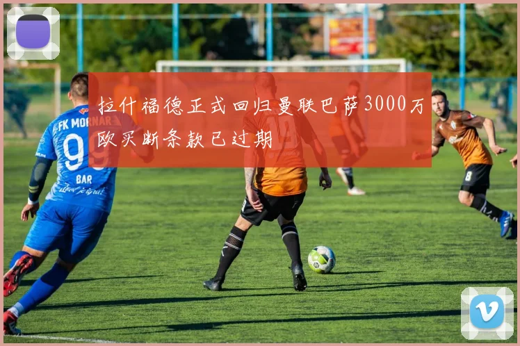 拉什福德正式回归曼联巴萨3000万欧买断条款已过期