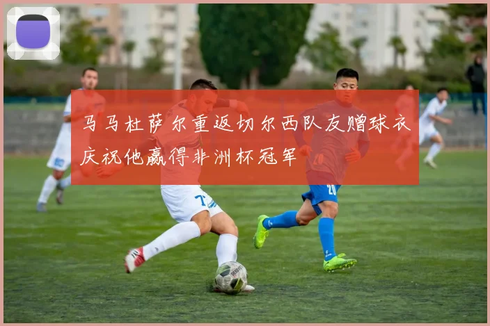马马杜萨尔重返切尔西队友赠球衣庆祝他赢得非洲杯冠军