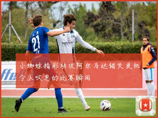 小蜘蛛精彩助攻阿尔马达错失良机令人叹息的比赛瞬间