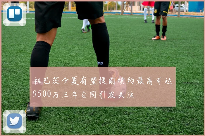 祖巴茨今夏有望提前续约最高可达9500万三年合同引发关注
