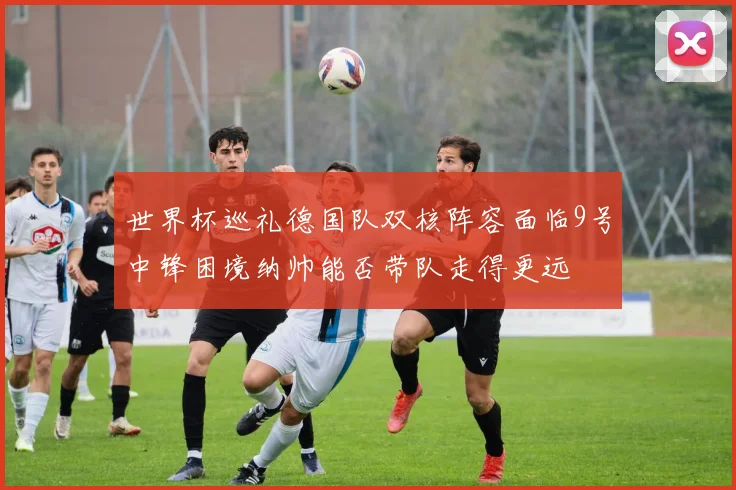 世界杯巡礼德国队双核阵容面临9号中锋困境纳帅能否带队走得更远