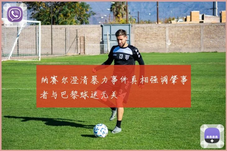纳赛尔澄清暴力事件真相强调肇事者与巴黎球迷无关