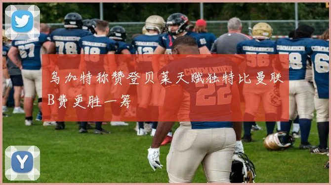 乌加特称赞登贝莱天赋独特比曼联B费更胜一筹