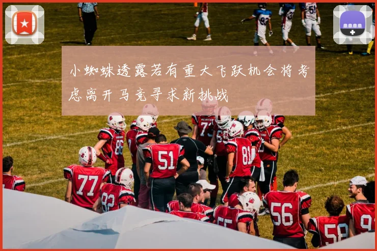 小蜘蛛透露若有重大飞跃机会将考虑离开马竞寻求新挑战