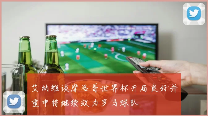艾纳维谈摩洛哥世界杯开局良好并重申将继续效力罗马球队