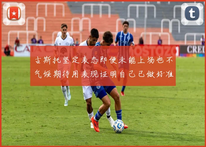 古斯托坚定表态即便未能上场也不气馁期待用表现证明自己已做好准备